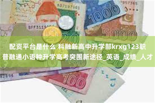 配资平台是什么 科融新高中升学部krxg123职普融通小语种升学高考突围新途径_英语_成绩_人才