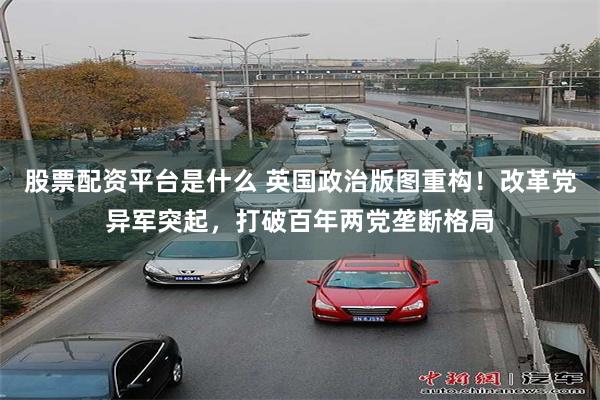 股票配资平台是什么 英国政治版图重构！改革党异军突起，打破百年两党垄断格局