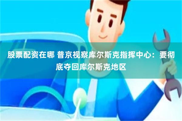 股票配资在哪 普京视察库尔斯克指挥中心：要彻底夺回库尔斯克地区