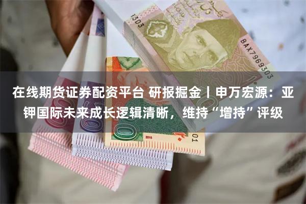 在线期货证券配资平台 研报掘金丨申万宏源：亚钾国际未来成长逻辑清晰，维持“增持”评级