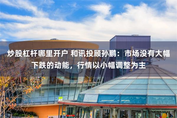 炒股杠杆哪里开户 和讯投顾孙鹏：市场没有大幅下跌的动能，行情以小幅调整为主