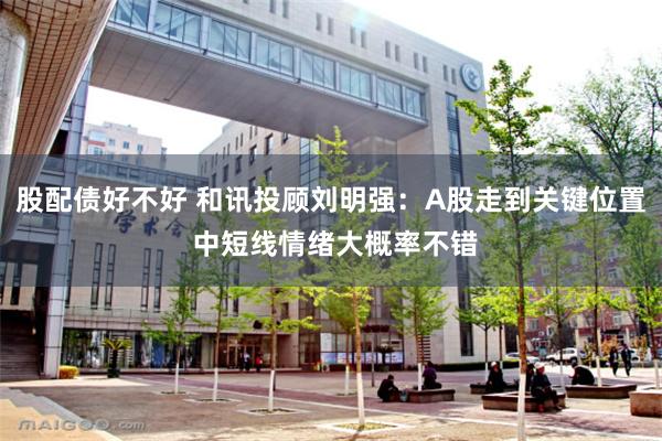 股配债好不好 和讯投顾刘明强：A股走到关键位置 中短线情绪大概率不错