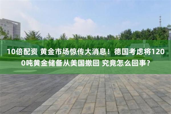 10倍配资 黄金市场惊传大消息！德国考虑将1200吨黄金储备从美国撤回 究竟怎么回事？