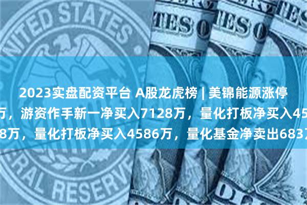 2023实盘配资平台 A股龙虎榜 | 美锦能源涨停，两家机构净卖出3009万，游资作手新一净买入7128万，量化打板净买入4586万，量化基金净卖出683万