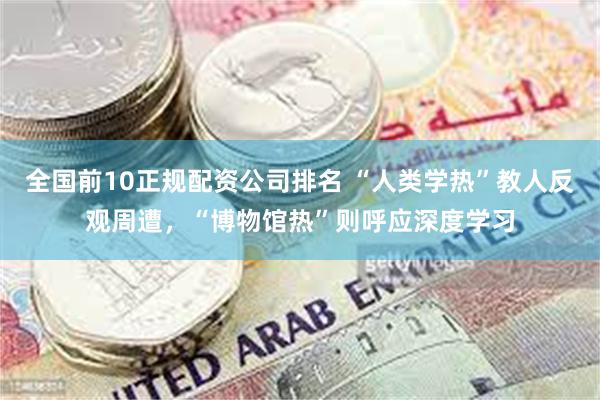 全国前10正规配资公司排名 “人类学热”教人反观周遭，“博物馆热”则呼应深度学习