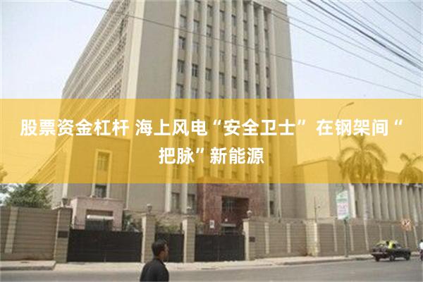 股票资金杠杆 海上风电“安全卫士” 在钢架间“把脉”新能源