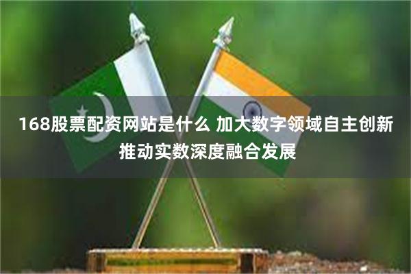 168股票配资网站是什么 加大数字领域自主创新 推动实数深度融合发展