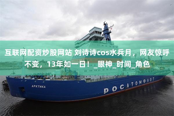 互联网配资炒股网站 刘诗诗cos水兵月，网友惊呼不变，13年如一日！_眼神_时间_角色