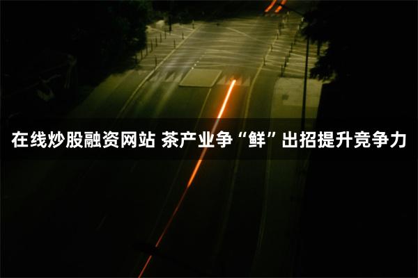 在线炒股融资网站 茶产业争“鲜”出招提升竞争力