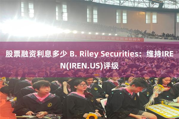 股票融资利息多少 B. Riley Securities：维持IREN(IREN.US)评级