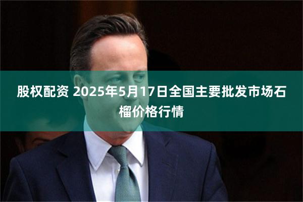股权配资 2025年5月17日全国主要批发市场石榴价格行情