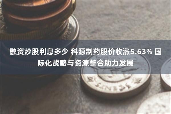 融资炒股利息多少 科源制药股价收涨5.63% 国际化战略与资源整合助力发展