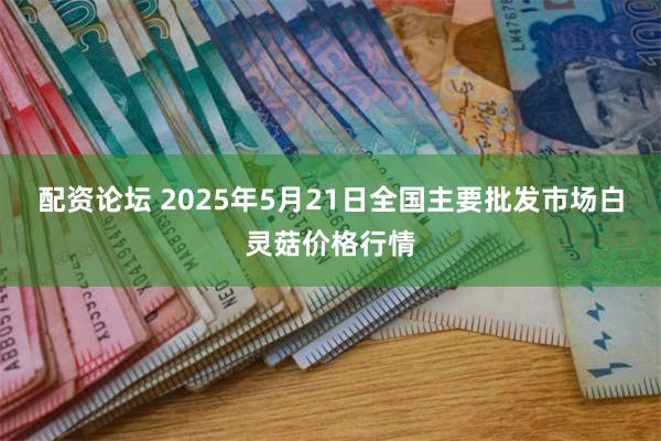 配资论坛 2025年5月21日全国主要批发市场白灵菇价格行情