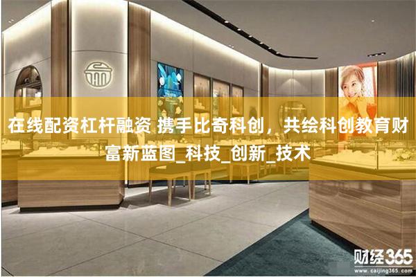 在线配资杠杆融资 携手比奇科创，共绘科创教育财富新蓝图_科技_创新_技术