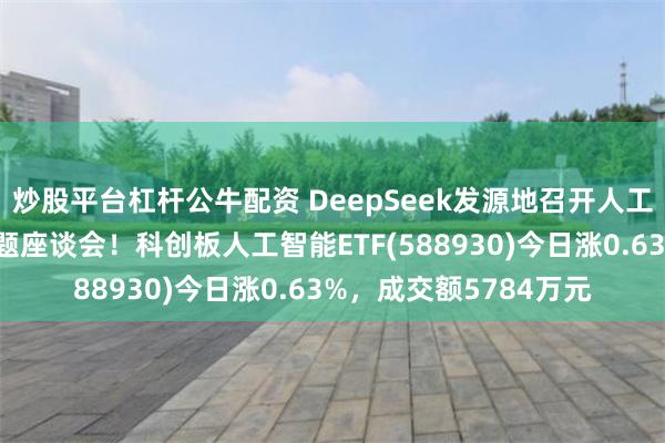 炒股平台杠杆公牛配资 DeepSeek发源地召开人工智能企业知识产权专题座谈会！科创板人工智能ETF(588930)今日涨0.63%，成交额5784万元