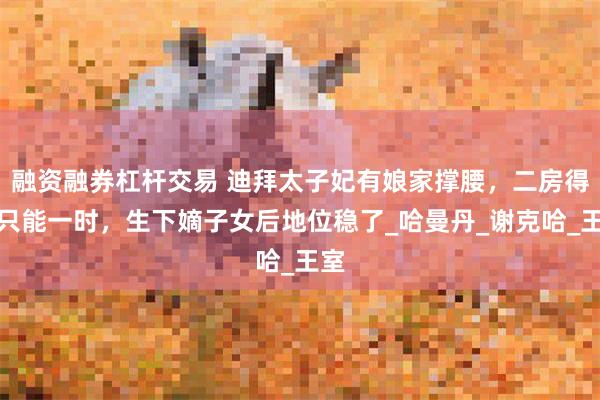 融资融券杠杆交易 迪拜太子妃有娘家撑腰，二房得宠只能一时，生下嫡子女后地位稳了_哈曼丹_谢克哈_王室