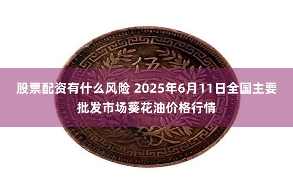 股票配资有什么风险 2025年6月11日全国主要批发市场葵花油价格行情