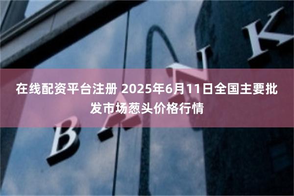 在线配资平台注册 2025年6月11日全国主要批发市场葱头价格行情