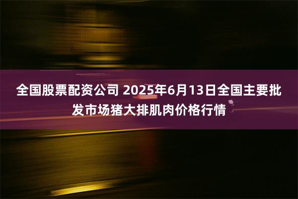 全国股票配资公司 2025年6月13日全国主要批发市场猪大排肌肉价格行情