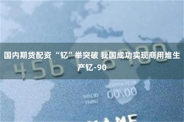 国内期货配资 “钇”举突破 我国成功实现商用堆生产钇-90