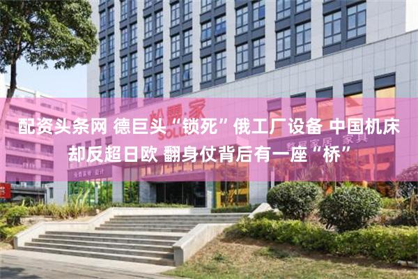 配资头条网 德巨头“锁死”俄工厂设备 中国机床却反超日欧 翻身仗背后有一座“桥”