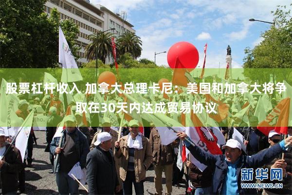股票杠杆收入 加拿大总理卡尼：美国和加拿大将争取在30天内达成贸易协议