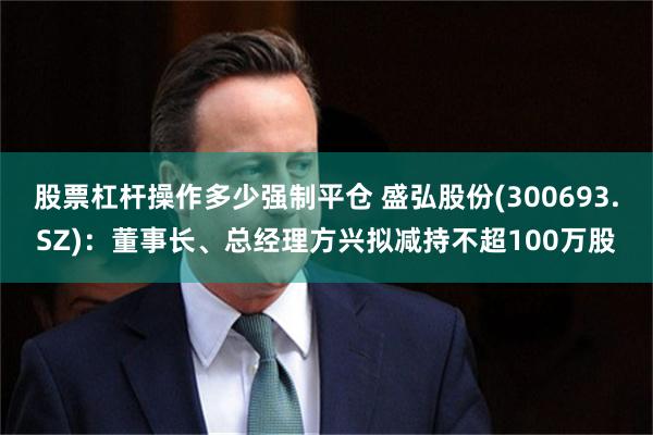 股票杠杆操作多少强制平仓 盛弘股份(300693.SZ)：董事长、总经理方兴拟减持不超100万股
