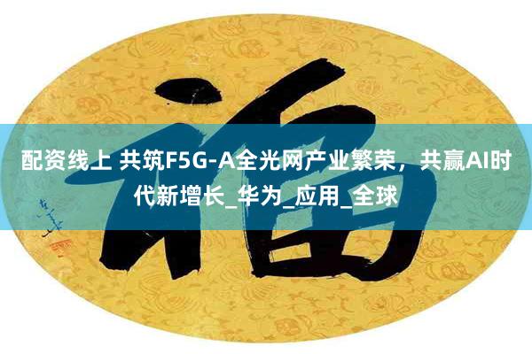配资线上 共筑F5G-A全光网产业繁荣，共赢AI时代新增长_华为_应用_全球