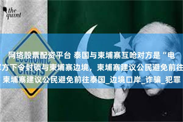 网络股票配资平台 泰国与柬埔寨互呛对方是“电诈中心”，此前泰国军方下令封锁与柬埔寨边境，柬埔寨建议公民避免前往泰国_边境口岸_诈骗_犯罪