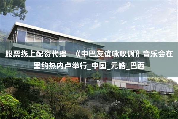 股票线上配资代理   《中巴友谊咏叹调》音乐会在里约热内卢举行_中国_元皓_巴西