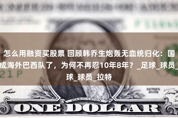怎么用融资买股票 回顾韩乔生炮轰无血统归化：国足快成海外巴西队了，为何不再忍10年8年？_足球_球员_拉特