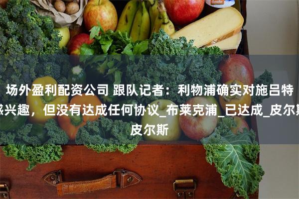 场外盈利配资公司 跟队记者：利物浦确实对施吕特感兴趣，但没有达成任何协议_布莱克浦_已达成_皮尔斯