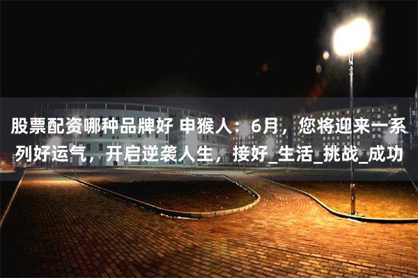 股票配资哪种品牌好 申猴人：6月，您将迎来一系列好运气，开启逆袭人生，接好_生活_挑战_成功