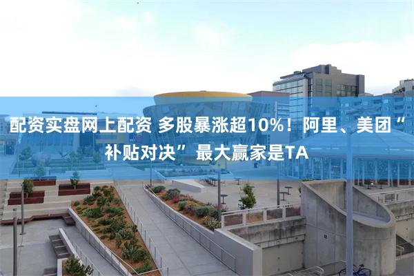 配资实盘网上配资 多股暴涨超10%！阿里、美团“补贴对决” 最大赢家是TA
