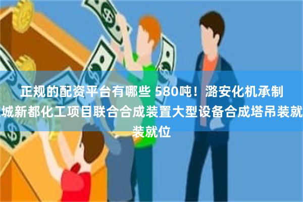 正规的配资平台有哪些 580吨！潞安化机承制应城新都化工项目联合合成装置大型设备合成塔吊装就位