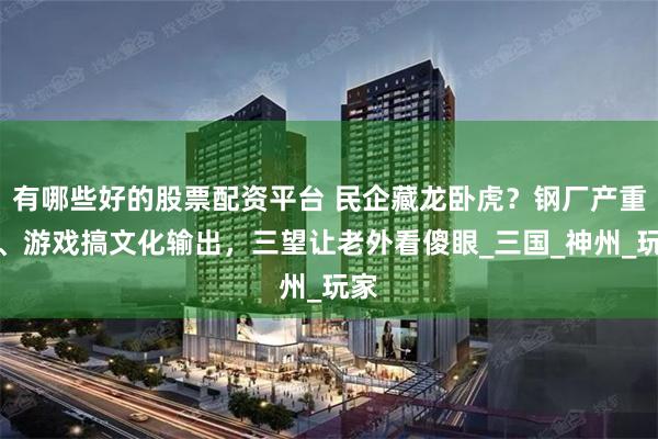 有哪些好的股票配资平台 民企藏龙卧虎？钢厂产重工、游戏搞文化输出，三望让老外看傻眼_三国_神州_玩家