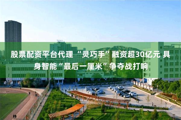 股票配资平台代理 “灵巧手”融资超30亿元 具身智能“最后一厘米”争夺战打响