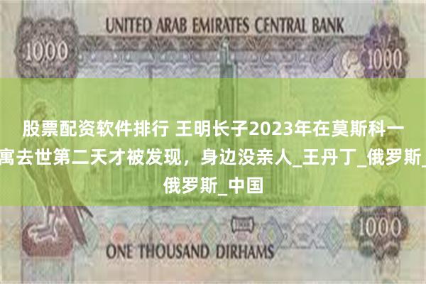 股票配资软件排行 王明长子2023年在莫斯科一间公寓去世第二天才被发现，身边没亲人_王丹丁_俄罗斯_中国