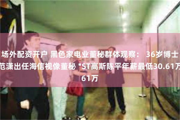 场外配资开户 黑色家电业董秘群体观察： 36岁博士范潇出任海信视像董秘 *ST高斯陈平年薪最低30.61万