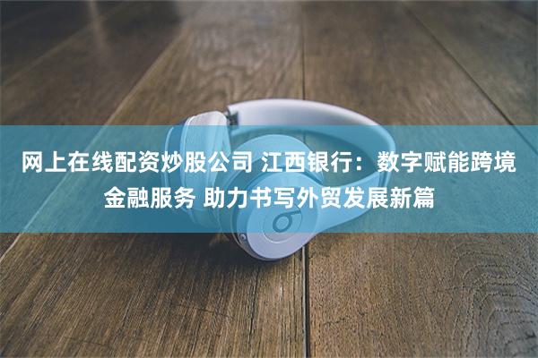 网上在线配资炒股公司 江西银行：数字赋能跨境金融服务 助力书写外贸发展新篇