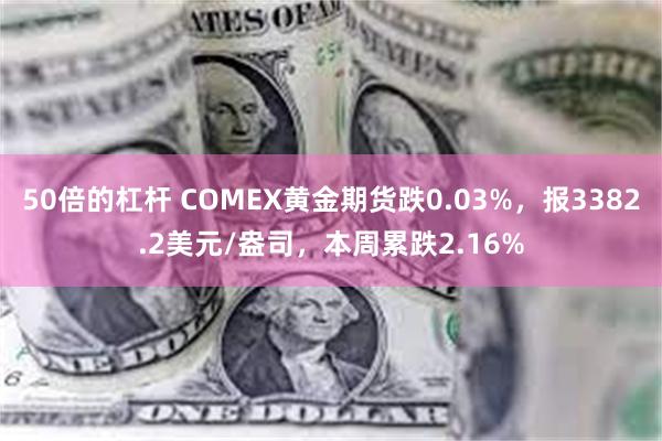 50倍的杠杆 COMEX黄金期货跌0.03%，报3382.2美元/盎司，本周累跌2.16%