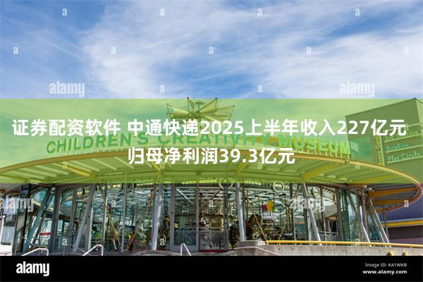 证券配资软件 中通快递2025上半年收入227亿元 归母净利润39.3亿元
