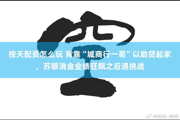 按天配资怎么玩 背靠“城商行一哥”以助贷起家，苏银消金业绩狂飙之后遇挑战