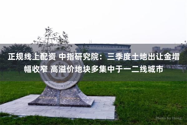 正规线上配资 中指研究院：三季度土地出让金增幅收窄 高溢价地块多集中于一二线城市