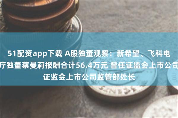 51配资app下载 A股独董观察：新希望、飞科电器、奥美医疗独董蔡曼莉报酬合计56.4万元 曾任证监会上市公司监管部处长